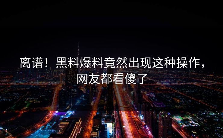 离谱！黑料爆料竟然出现这种操作，网友都看傻了