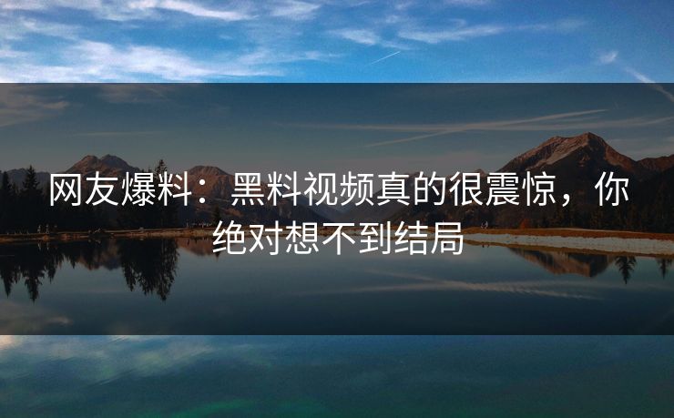 网友爆料：黑料视频真的很震惊，你绝对想不到结局