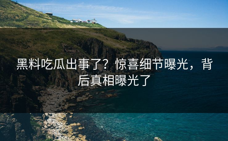 黑料吃瓜出事了？惊喜细节曝光，背后真相曝光了