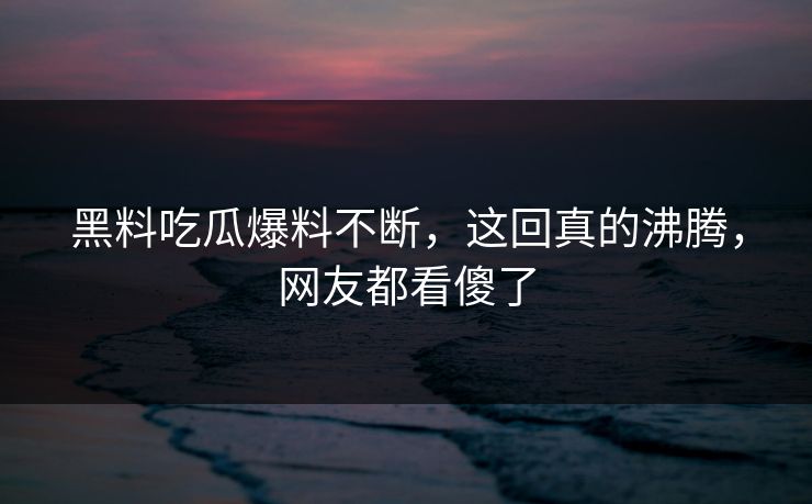 黑料吃瓜爆料不断，这回真的沸腾，网友都看傻了