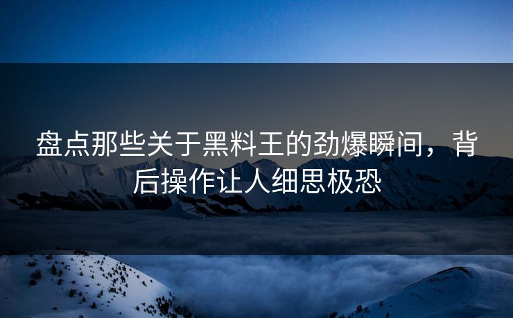 盘点那些关于黑料王的劲爆瞬间，背后操作让人细思极恐