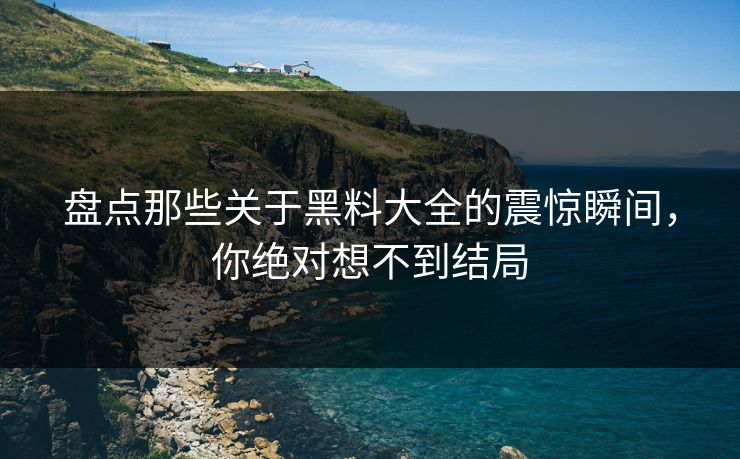 盘点那些关于黑料大全的震惊瞬间，你绝对想不到结局