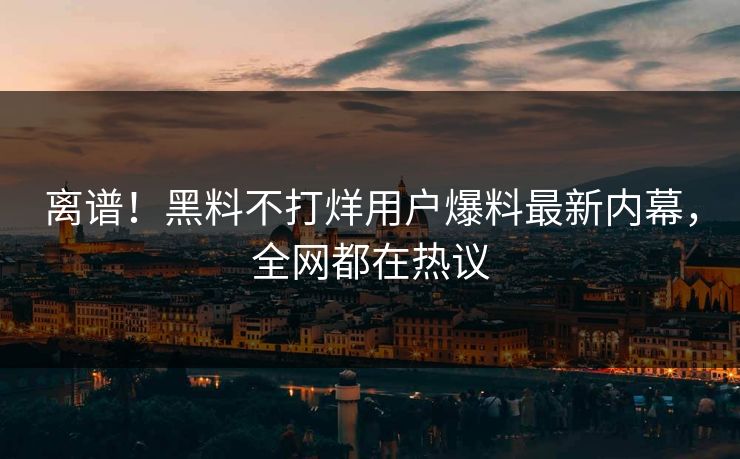 离谱！黑料不打烊用户爆料最新内幕，全网都在热议