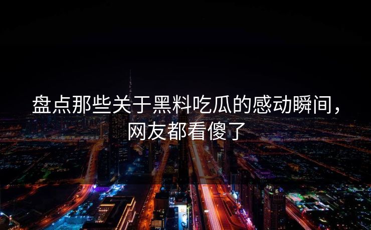 盘点那些关于黑料吃瓜的感动瞬间，网友都看傻了