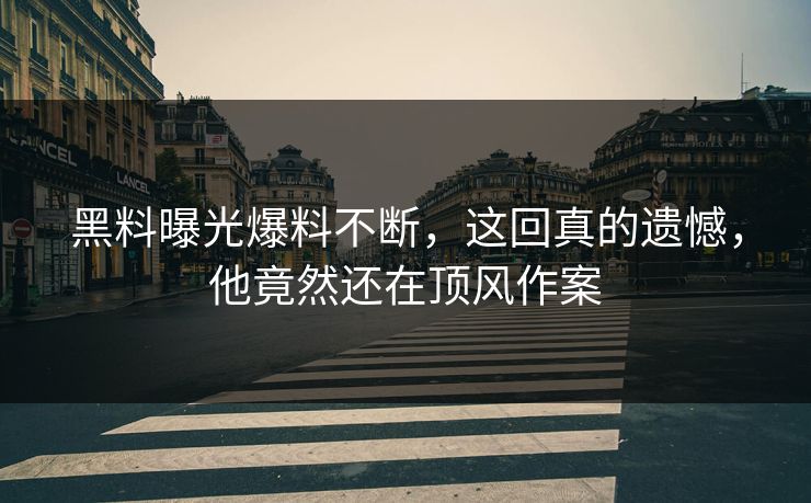 黑料曝光爆料不断，这回真的遗憾，他竟然还在顶风作案