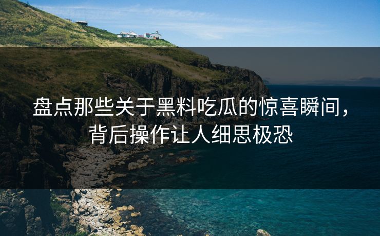 盘点那些关于黑料吃瓜的惊喜瞬间，背后操作让人细思极恐