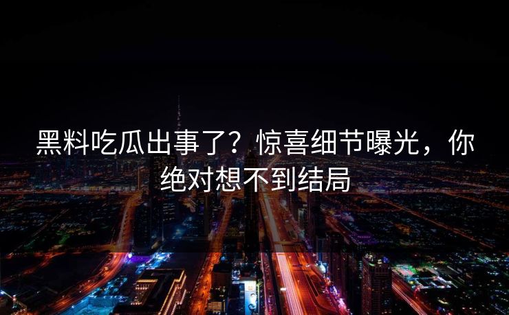 黑料吃瓜出事了？惊喜细节曝光，你绝对想不到结局