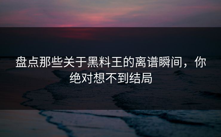 盘点那些关于黑料王的离谱瞬间，你绝对想不到结局