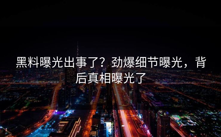 黑料曝光出事了？劲爆细节曝光，背后真相曝光了