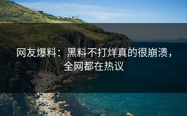 网友爆料：黑料不打烊真的很崩溃，全网都在热议
