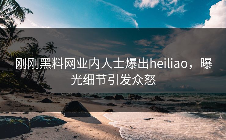 刚刚黑料网业内人士爆出heiliao，曝光细节引发众怒