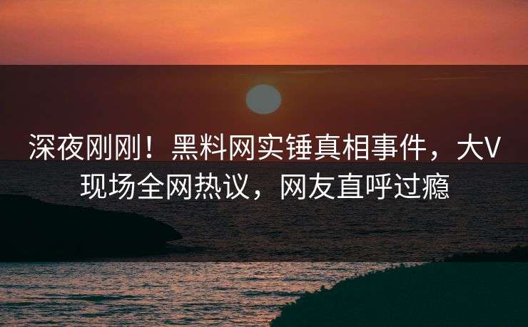 深夜刚刚！黑料网实锤真相事件，大V现场全网热议，网友直呼过瘾