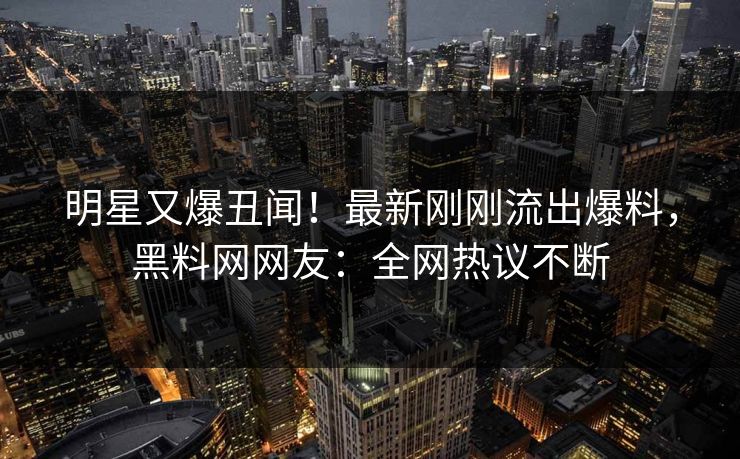 明星又爆丑闻！最新刚刚流出爆料，黑料网网友：全网热议不断