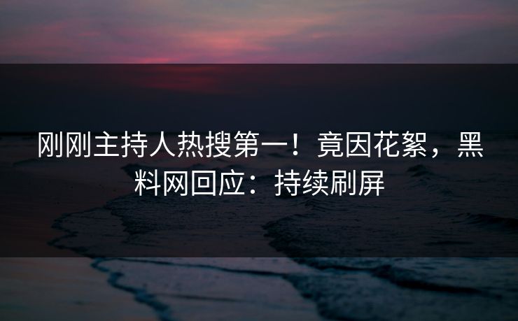 刚刚主持人热搜第一！竟因花絮，黑料网回应：持续刷屏