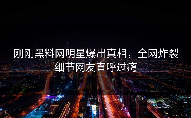 刚刚黑料网明星爆出真相，全网炸裂细节网友直呼过瘾