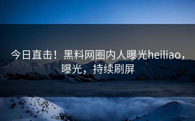 今日直击！黑料网圈内人曝光heiliao，曝光，持续刷屏