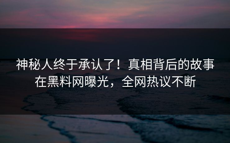 神秘人终于承认了！真相背后的故事在黑料网曝光，全网热议不断
