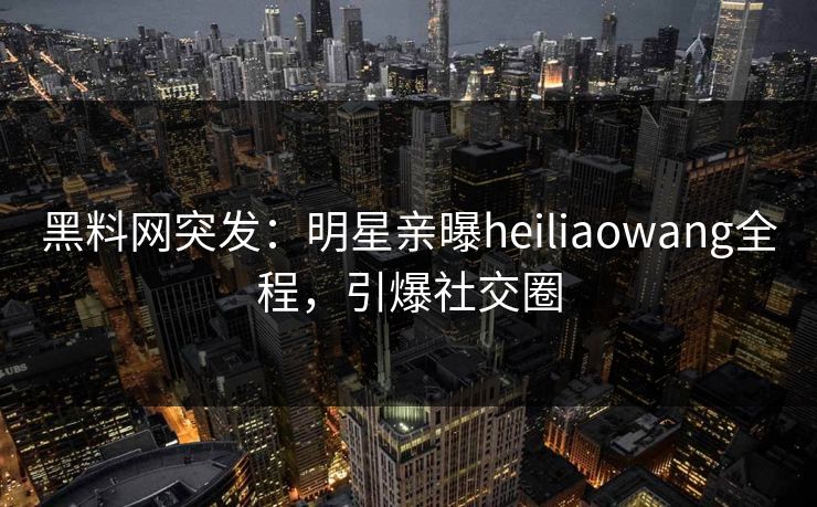 黑料网突发：明星亲曝heiliaowang全程，引爆社交圈