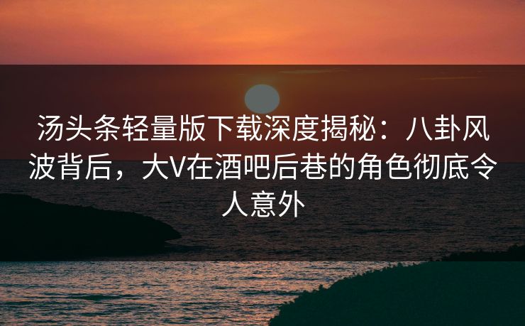 汤头条轻量版下载深度揭秘：八卦风波背后，大V在酒吧后巷的角色彻底令人意外