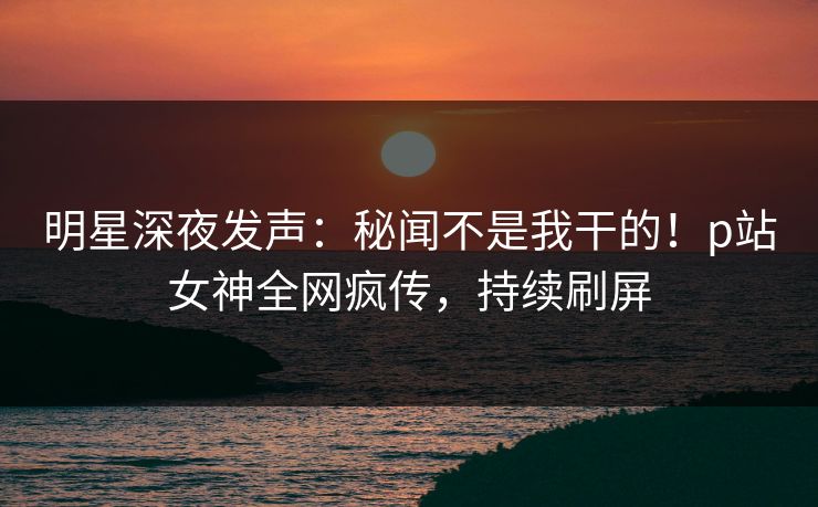 明星深夜发声：秘闻不是我干的！p站女神全网疯传，持续刷屏