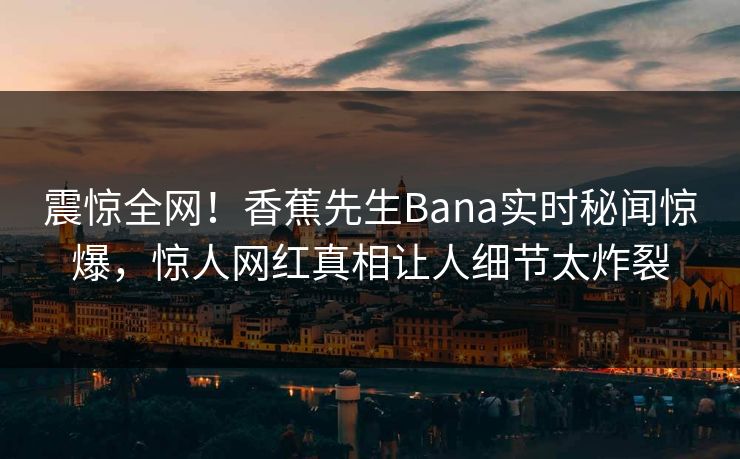 震惊全网！香蕉先生Bana实时秘闻惊爆，惊人网红真相让人细节太炸裂