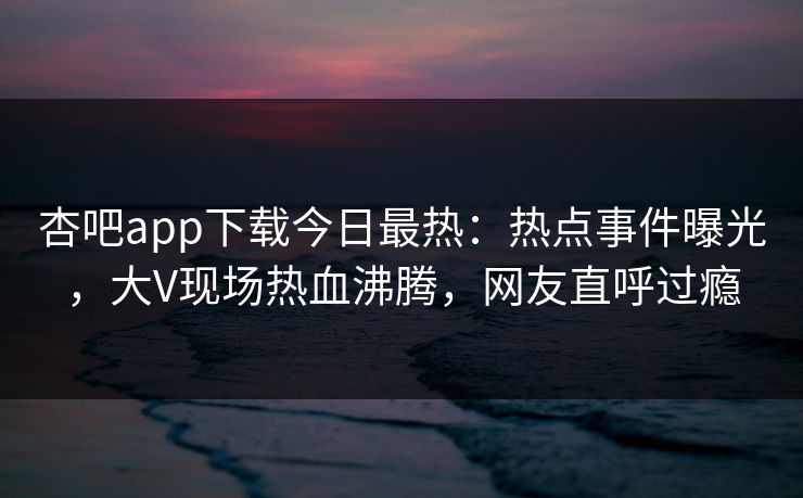 杏吧app下载今日最热：热点事件曝光，大V现场热血沸腾，网友直呼过瘾