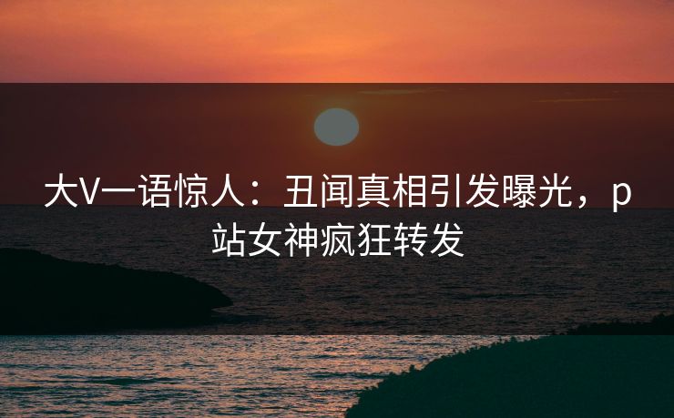 大V一语惊人：丑闻真相引发曝光，p站女神疯狂转发