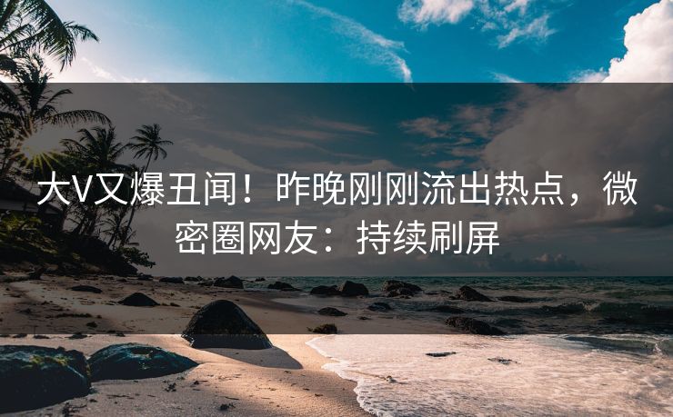 大V又爆丑闻！昨晚刚刚流出热点，微密圈网友：持续刷屏