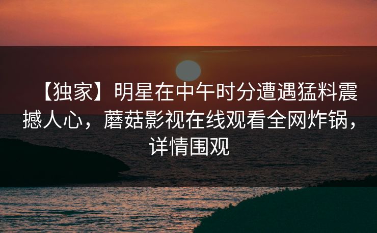【独家】明星在中午时分遭遇猛料震撼人心，蘑菇影视在线观看全网炸锅，详情围观