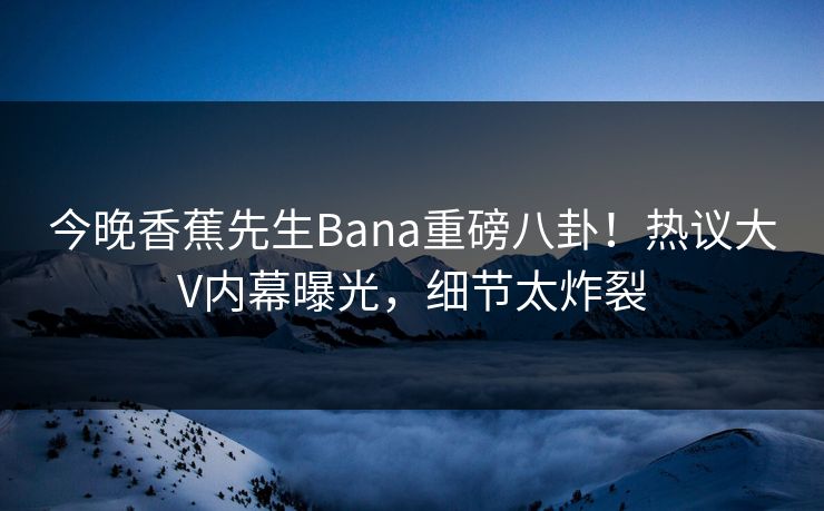 今晚香蕉先生Bana重磅八卦！热议大V内幕曝光，细节太炸裂