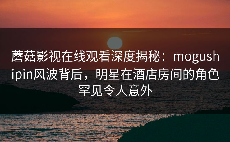 蘑菇影视在线观看深度揭秘：mogushipin风波背后，明星在酒店房间的角色罕见令人意外