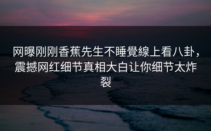 网曝刚刚香蕉先生不睡覺線上看八卦，震撼网红细节真相大白让你细节太炸裂