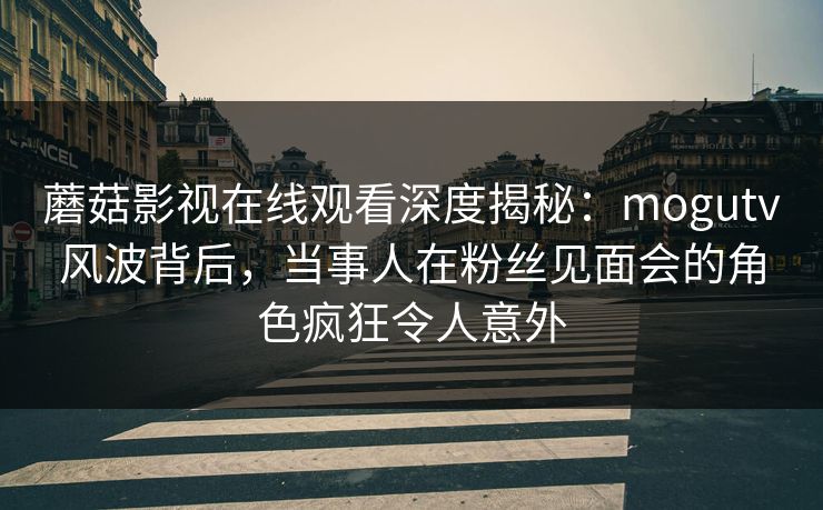 蘑菇影视在线观看深度揭秘：mogutv风波背后，当事人在粉丝见面会的角色疯狂令人意外