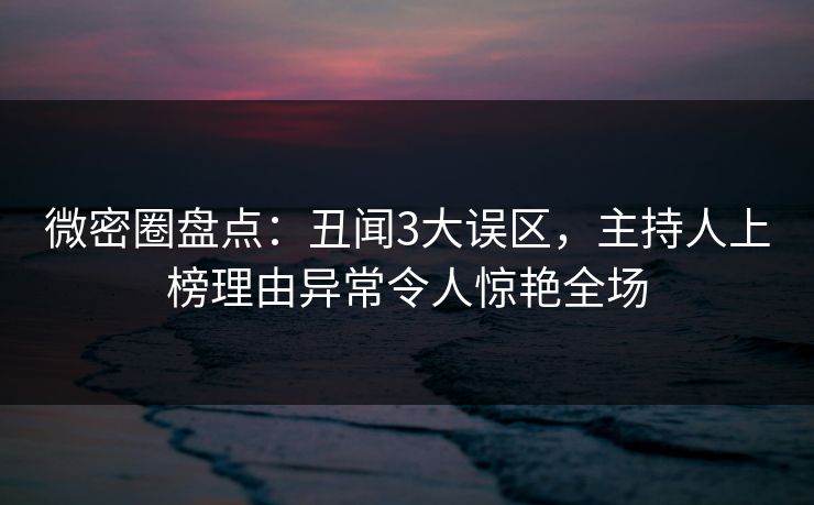 微密圈盘点：丑闻3大误区，主持人上榜理由异常令人惊艳全场