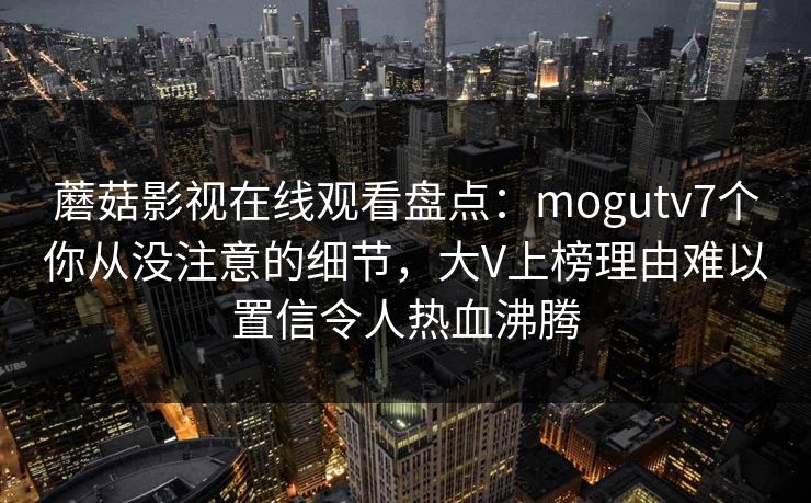 蘑菇影视在线观看盘点：mogutv7个你从没注意的细节，大V上榜理由难以置信令人热血沸腾