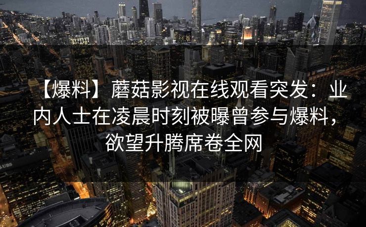 【爆料】蘑菇影视在线观看突发：业内人士在凌晨时刻被曝曾参与爆料，欲望升腾席卷全网