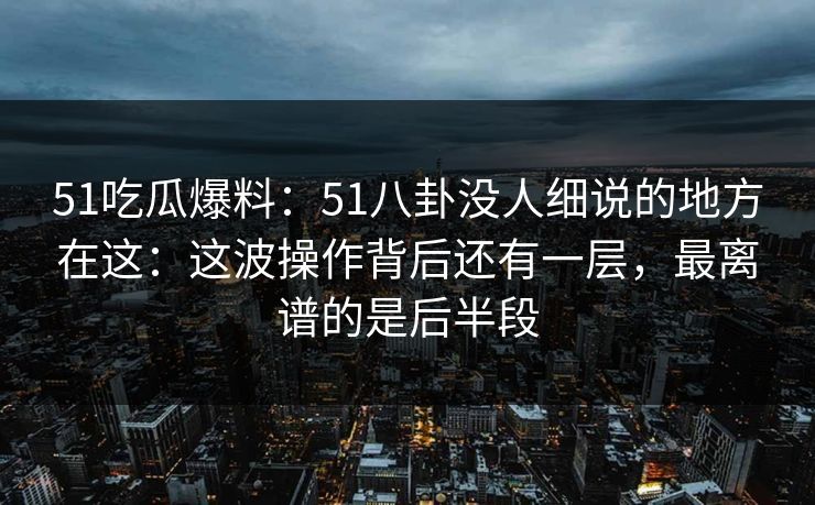 51吃瓜爆料：51八卦没人细说的地方在这：这波操作背后还有一层，最离谱的是后半段