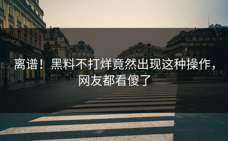 离谱！黑料不打烊竟然出现这种操作，网友都看傻了