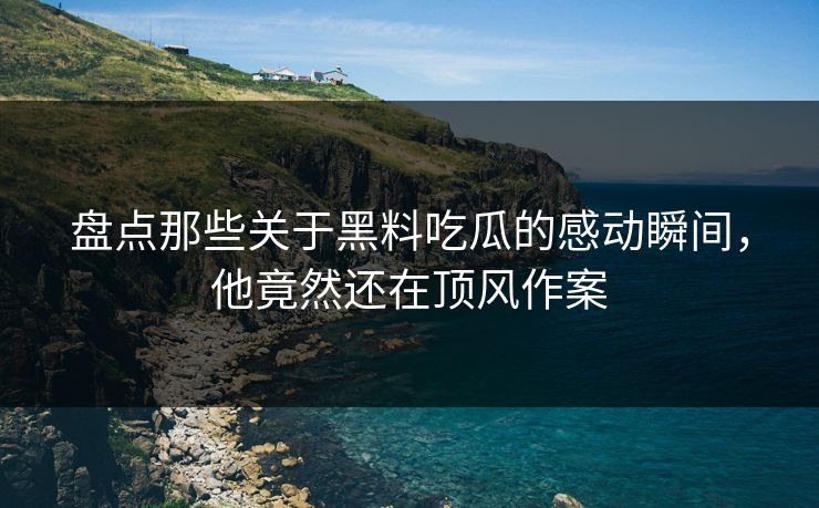 盘点那些关于黑料吃瓜的感动瞬间，他竟然还在顶风作案