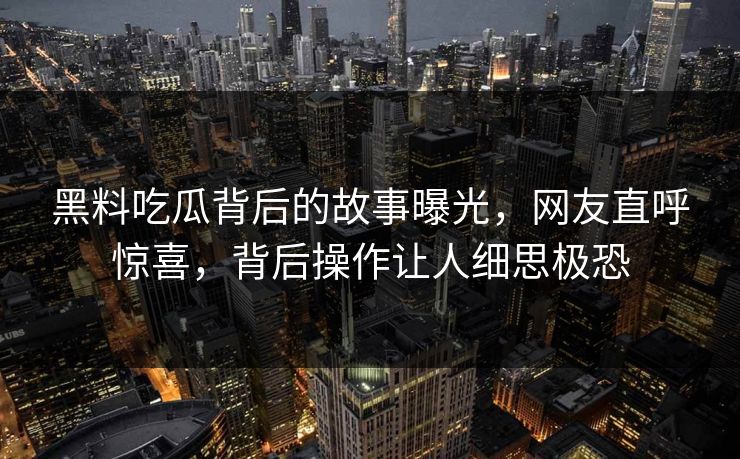 黑料吃瓜背后的故事曝光，网友直呼惊喜，背后操作让人细思极恐