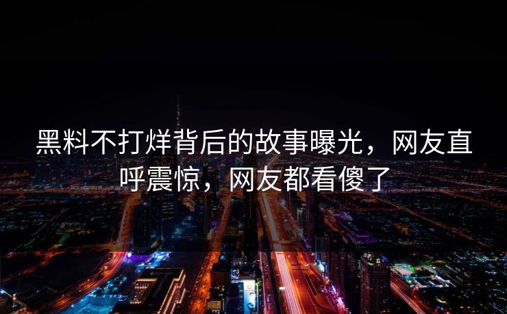 黑料不打烊背后的故事曝光，网友直呼震惊，网友都看傻了