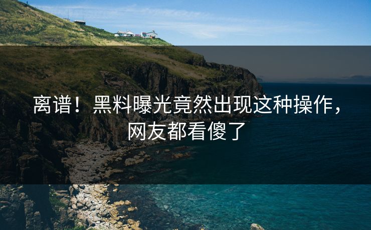 离谱！黑料曝光竟然出现这种操作，网友都看傻了