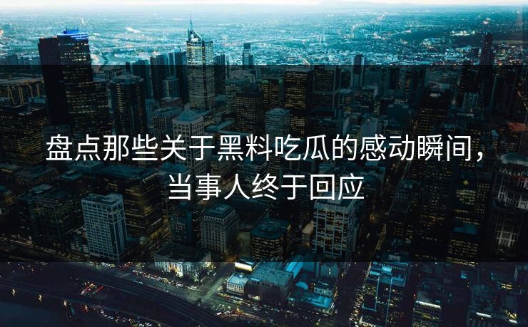 盘点那些关于黑料吃瓜的感动瞬间，当事人终于回应