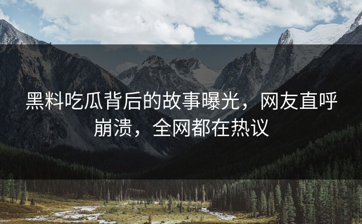 黑料吃瓜背后的故事曝光，网友直呼崩溃，全网都在热议