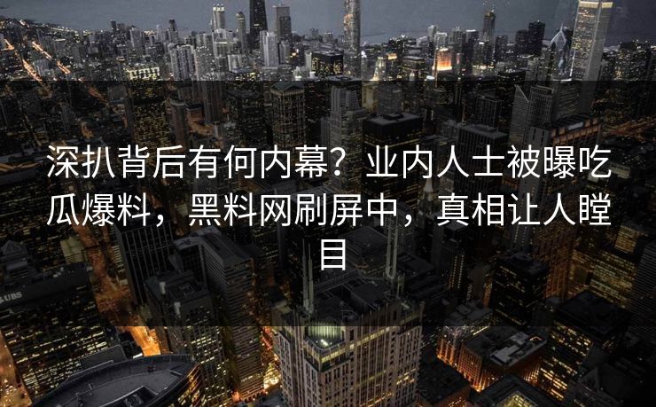 深扒背后有何内幕？业内人士被曝吃瓜爆料，黑料网刷屏中，真相让人瞠目