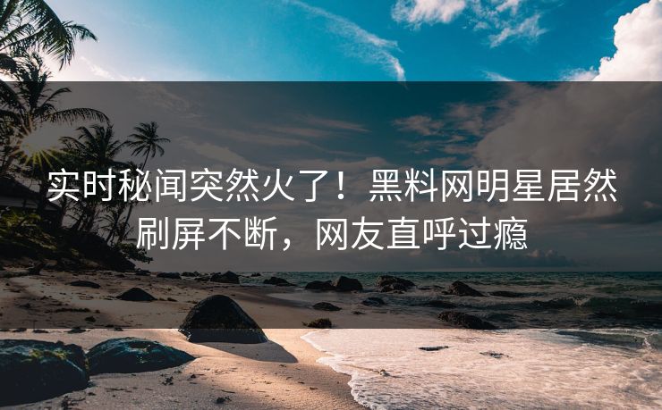 实时秘闻突然火了！黑料网明星居然刷屏不断，网友直呼过瘾