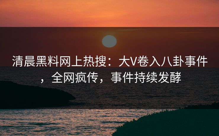 清晨黑料网上热搜：大V卷入八卦事件，全网疯传，事件持续发酵