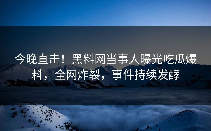 今晚直击！黑料网当事人曝光吃瓜爆料，全网炸裂，事件持续发酵