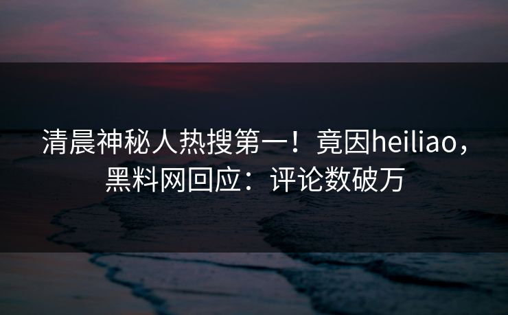 清晨神秘人热搜第一！竟因heiliao，黑料网回应：评论数破万