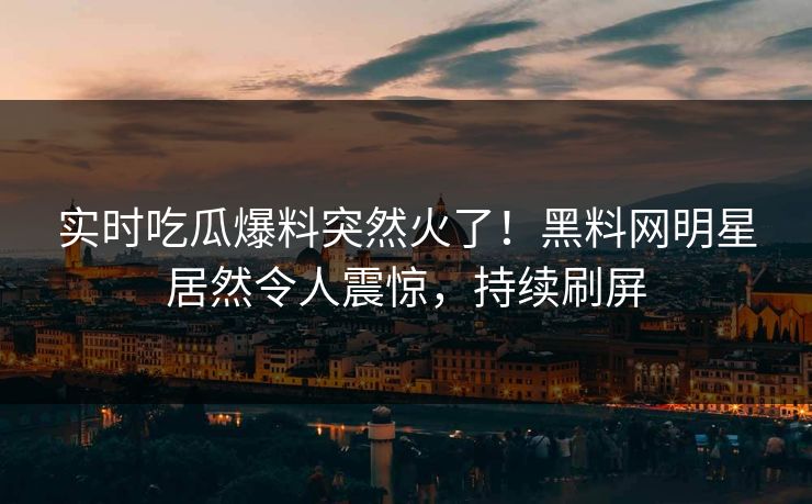 实时吃瓜爆料突然火了！黑料网明星居然令人震惊，持续刷屏